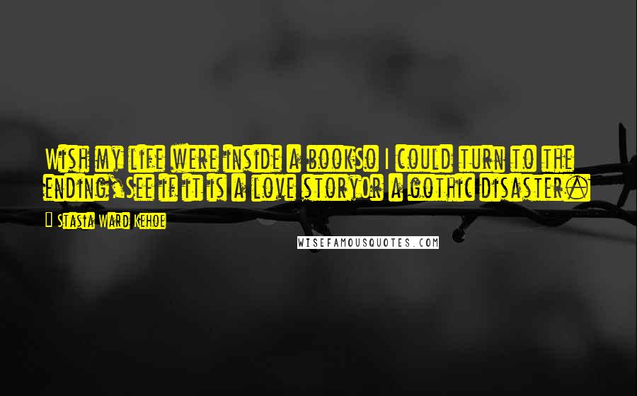 Stasia Ward Kehoe Quotes: Wish my life were inside a bookSo I could turn to the ending,See if it is a love storyOr a gothic disaster.