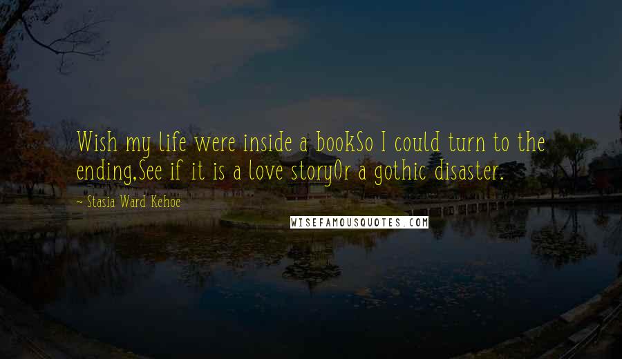 Stasia Ward Kehoe Quotes: Wish my life were inside a bookSo I could turn to the ending,See if it is a love storyOr a gothic disaster.