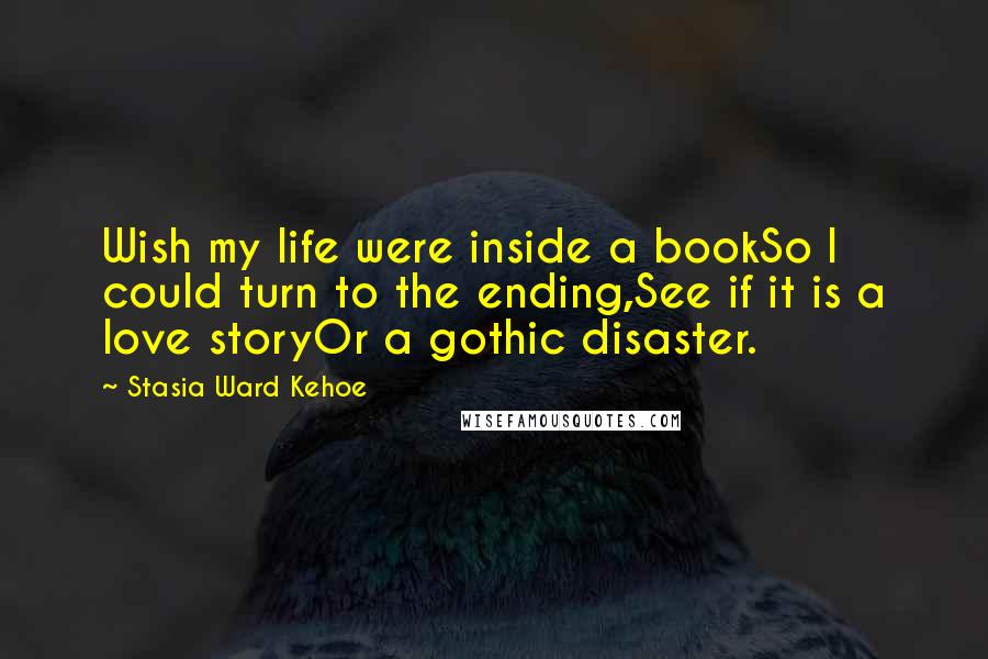 Stasia Ward Kehoe Quotes: Wish my life were inside a bookSo I could turn to the ending,See if it is a love storyOr a gothic disaster.