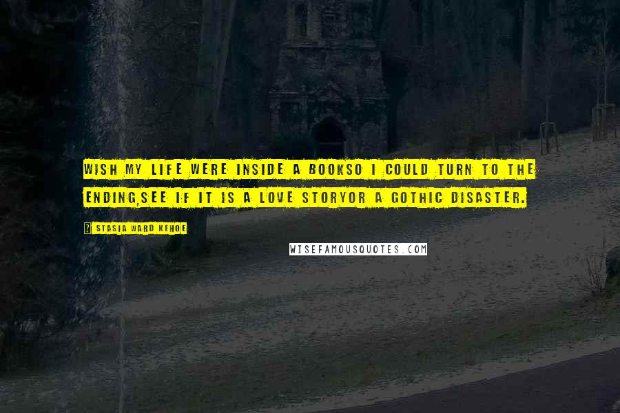 Stasia Ward Kehoe Quotes: Wish my life were inside a bookSo I could turn to the ending,See if it is a love storyOr a gothic disaster.