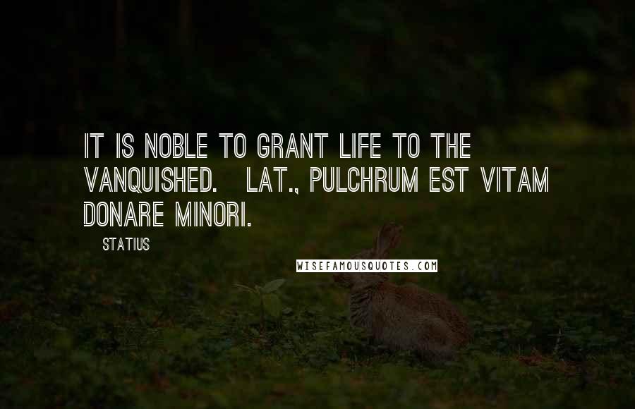 Statius Quotes: It is noble to grant life to the vanquished.[Lat., Pulchrum est vitam donare minori.]