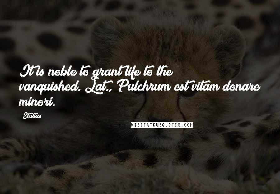 Statius Quotes: It is noble to grant life to the vanquished.[Lat., Pulchrum est vitam donare minori.]