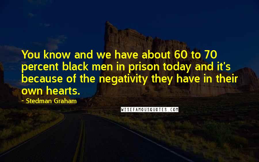 Stedman Graham Quotes: You know and we have about 60 to 70 percent black men in prison today and it's because of the negativity they have in their own hearts.