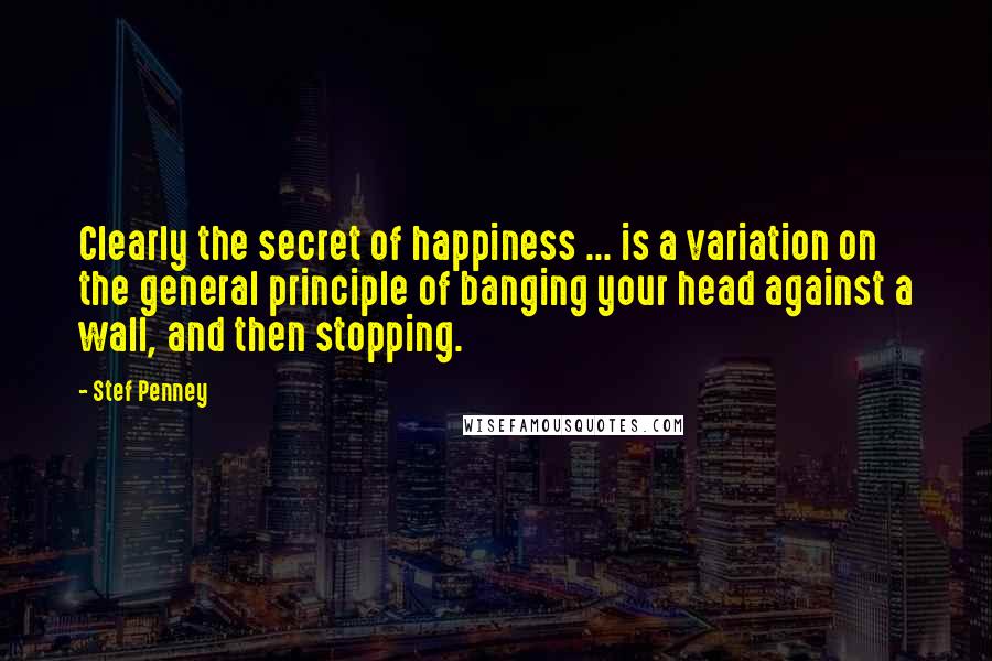 Stef Penney Quotes: Clearly the secret of happiness ... is a variation on the general principle of banging your head against a wall, and then stopping.