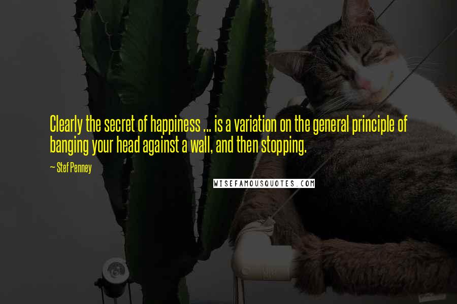 Stef Penney Quotes: Clearly the secret of happiness ... is a variation on the general principle of banging your head against a wall, and then stopping.
