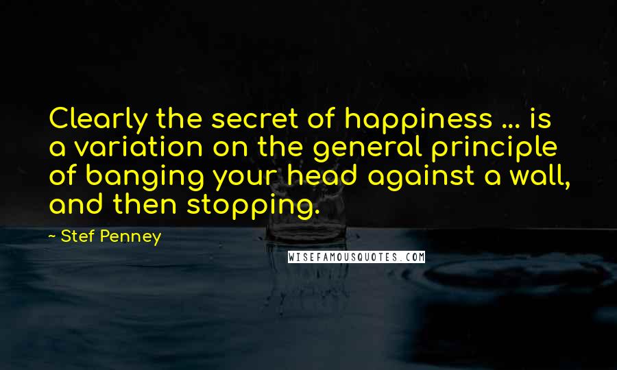 Stef Penney Quotes: Clearly the secret of happiness ... is a variation on the general principle of banging your head against a wall, and then stopping.
