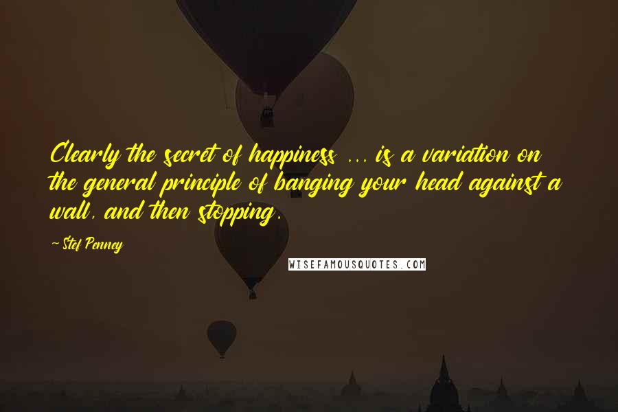 Stef Penney Quotes: Clearly the secret of happiness ... is a variation on the general principle of banging your head against a wall, and then stopping.