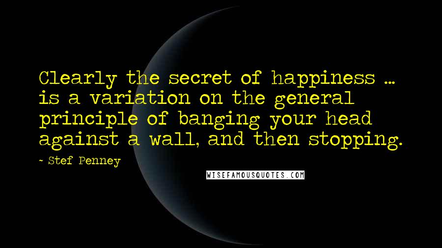 Stef Penney Quotes: Clearly the secret of happiness ... is a variation on the general principle of banging your head against a wall, and then stopping.