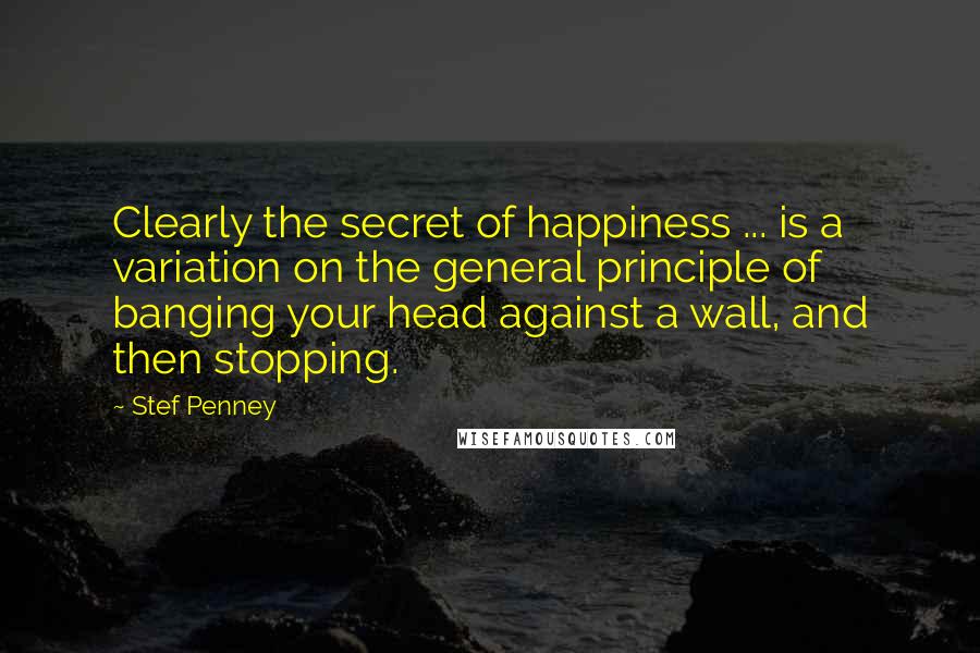 Stef Penney Quotes: Clearly the secret of happiness ... is a variation on the general principle of banging your head against a wall, and then stopping.