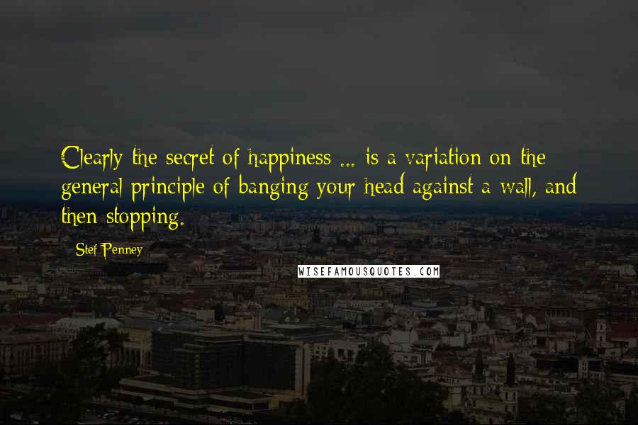 Stef Penney Quotes: Clearly the secret of happiness ... is a variation on the general principle of banging your head against a wall, and then stopping.