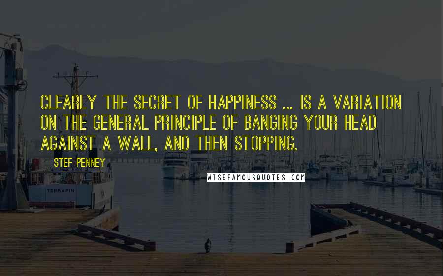 Stef Penney Quotes: Clearly the secret of happiness ... is a variation on the general principle of banging your head against a wall, and then stopping.