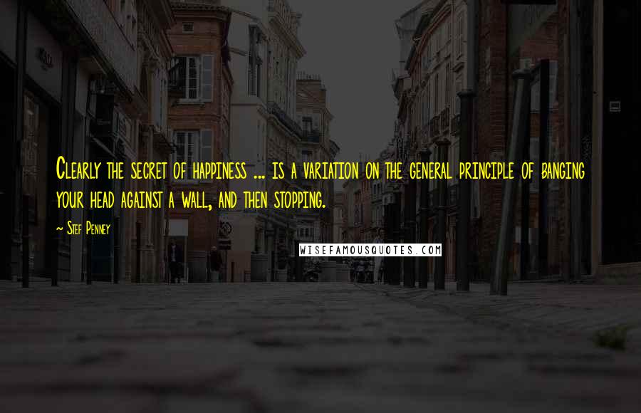 Stef Penney Quotes: Clearly the secret of happiness ... is a variation on the general principle of banging your head against a wall, and then stopping.