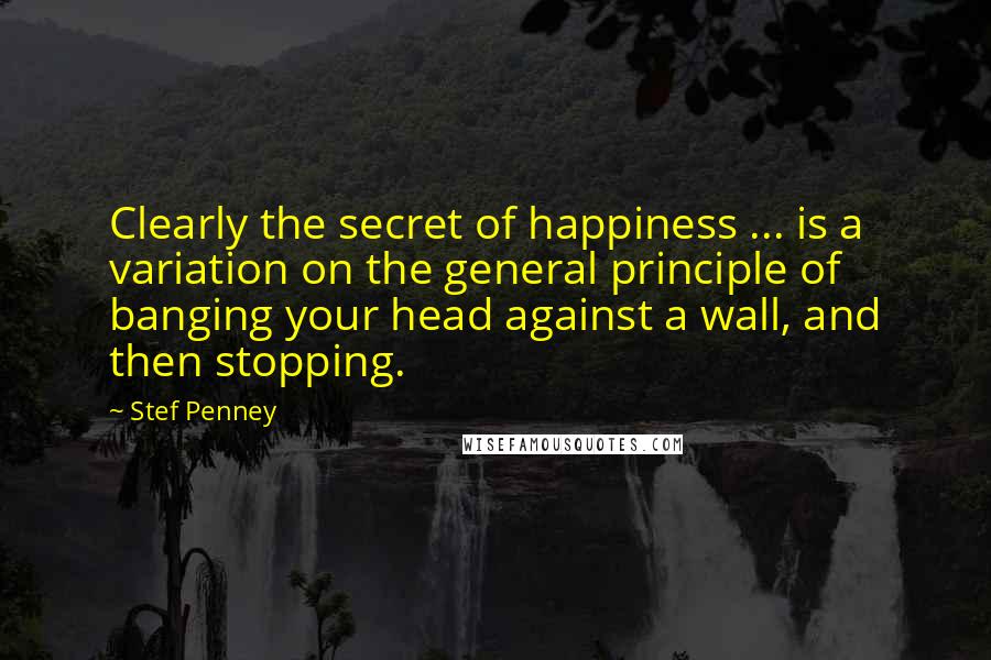Stef Penney Quotes: Clearly the secret of happiness ... is a variation on the general principle of banging your head against a wall, and then stopping.