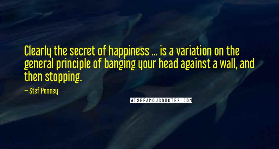 Stef Penney Quotes: Clearly the secret of happiness ... is a variation on the general principle of banging your head against a wall, and then stopping.