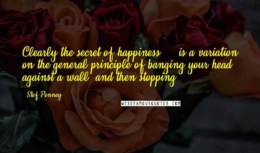 Stef Penney Quotes: Clearly the secret of happiness ... is a variation on the general principle of banging your head against a wall, and then stopping.