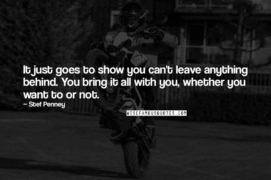 Stef Penney Quotes: It just goes to show you can't leave anything behind. You bring it all with you, whether you want to or not.