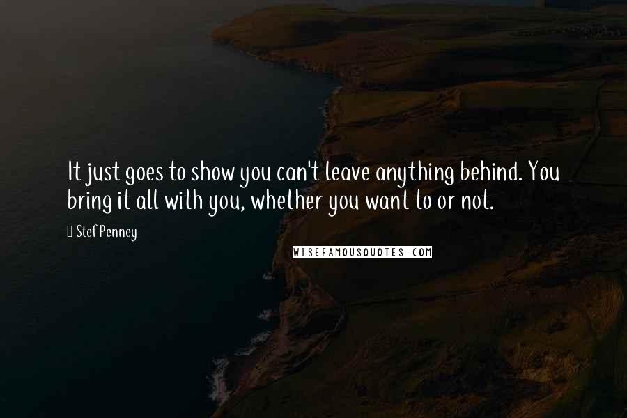 Stef Penney Quotes: It just goes to show you can't leave anything behind. You bring it all with you, whether you want to or not.