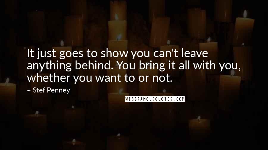 Stef Penney Quotes: It just goes to show you can't leave anything behind. You bring it all with you, whether you want to or not.