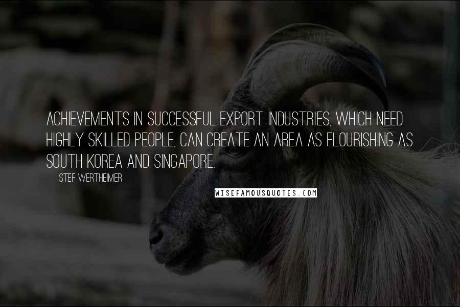 Stef Wertheimer Quotes: Achievements in successful export industries, which need highly skilled people, can create an area as flourishing as South Korea and Singapore.