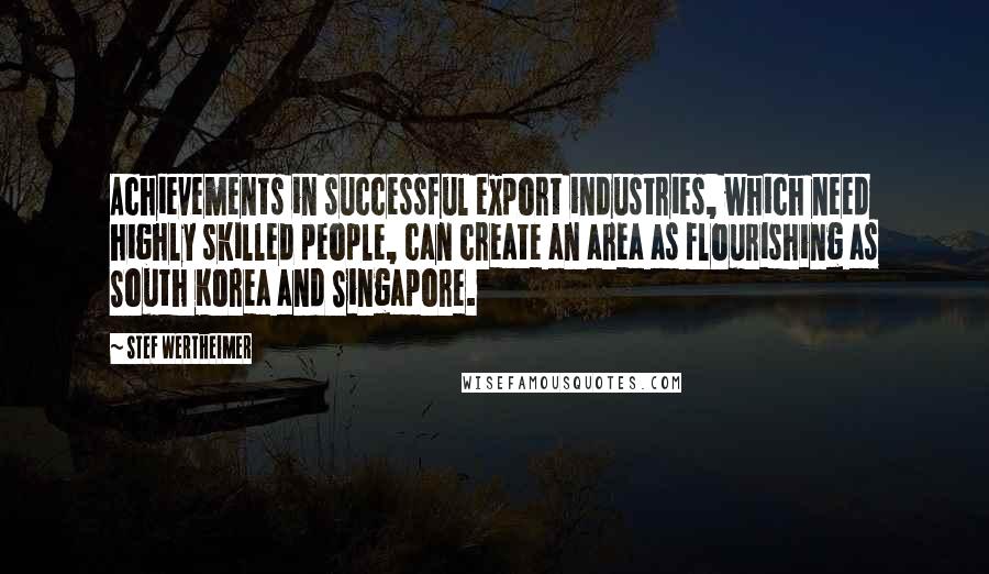 Stef Wertheimer Quotes: Achievements in successful export industries, which need highly skilled people, can create an area as flourishing as South Korea and Singapore.