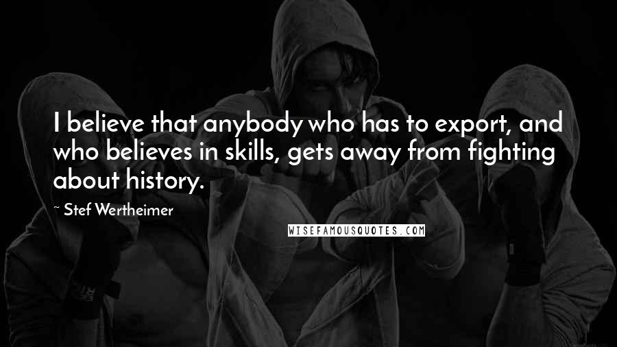 Stef Wertheimer Quotes: I believe that anybody who has to export, and who believes in skills, gets away from fighting about history.