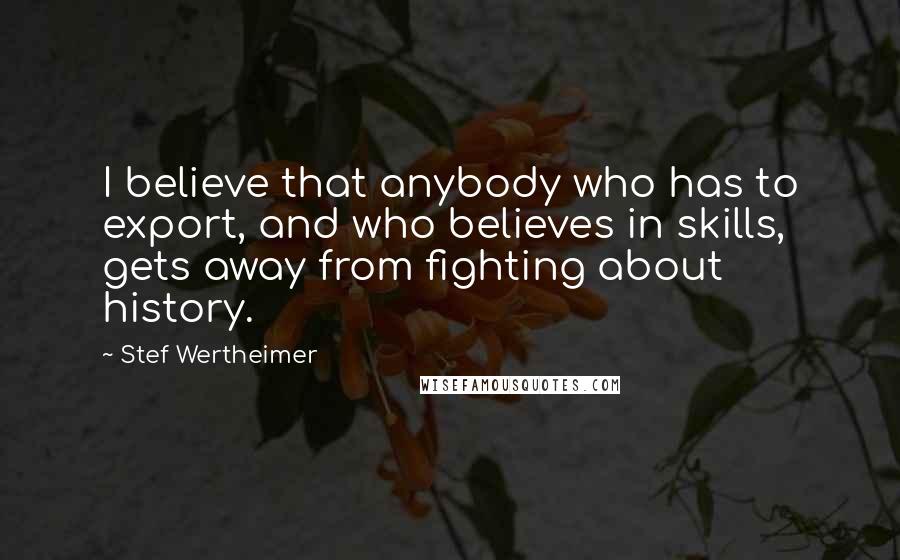 Stef Wertheimer Quotes: I believe that anybody who has to export, and who believes in skills, gets away from fighting about history.