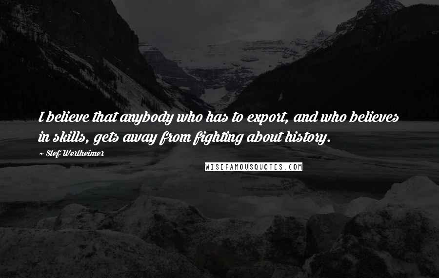 Stef Wertheimer Quotes: I believe that anybody who has to export, and who believes in skills, gets away from fighting about history.