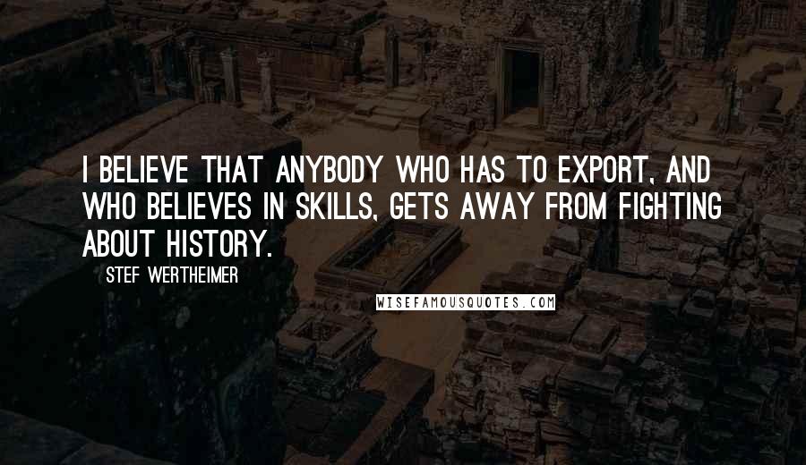 Stef Wertheimer Quotes: I believe that anybody who has to export, and who believes in skills, gets away from fighting about history.