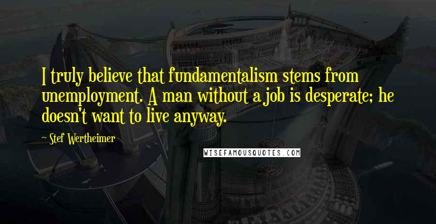 Stef Wertheimer Quotes: I truly believe that fundamentalism stems from unemployment. A man without a job is desperate; he doesn't want to live anyway.