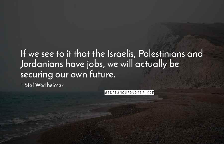 Stef Wertheimer Quotes: If we see to it that the Israelis, Palestinians and Jordanians have jobs, we will actually be securing our own future.