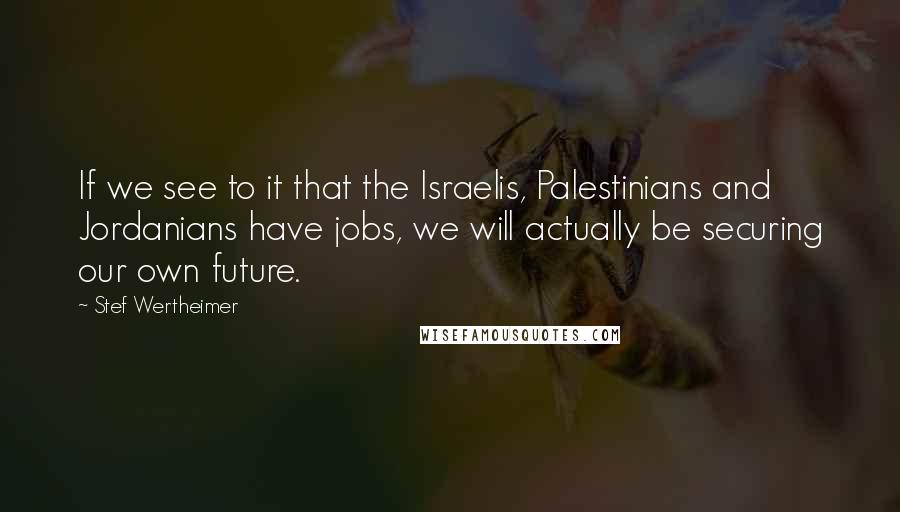 Stef Wertheimer Quotes: If we see to it that the Israelis, Palestinians and Jordanians have jobs, we will actually be securing our own future.