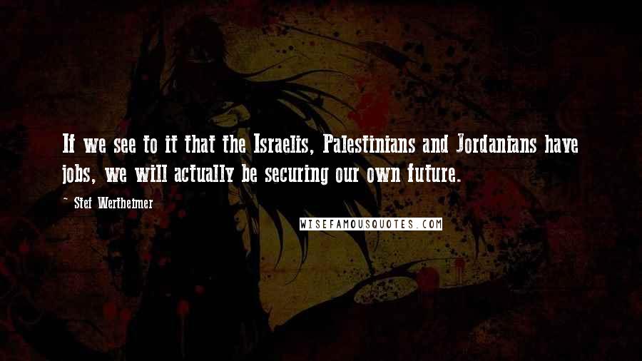 Stef Wertheimer Quotes: If we see to it that the Israelis, Palestinians and Jordanians have jobs, we will actually be securing our own future.