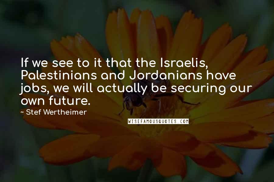 Stef Wertheimer Quotes: If we see to it that the Israelis, Palestinians and Jordanians have jobs, we will actually be securing our own future.