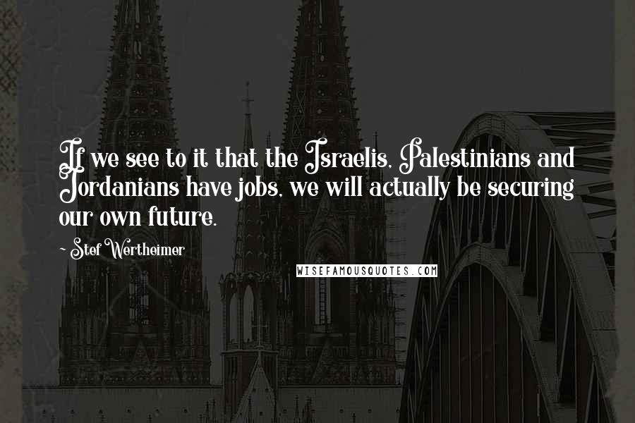 Stef Wertheimer Quotes: If we see to it that the Israelis, Palestinians and Jordanians have jobs, we will actually be securing our own future.