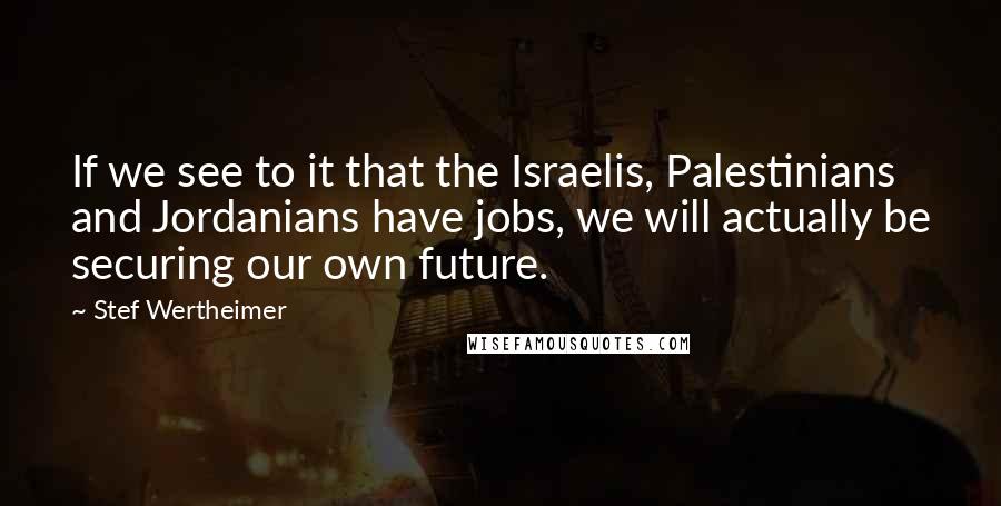 Stef Wertheimer Quotes: If we see to it that the Israelis, Palestinians and Jordanians have jobs, we will actually be securing our own future.