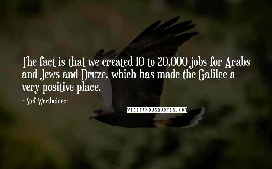 Stef Wertheimer Quotes: The fact is that we created 10 to 20,000 jobs for Arabs and Jews and Druze, which has made the Galilee a very positive place.