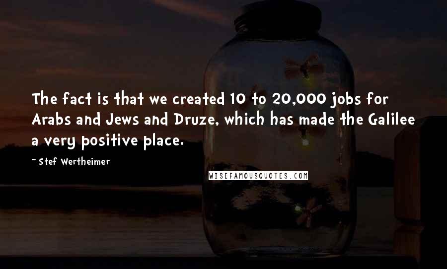 Stef Wertheimer Quotes: The fact is that we created 10 to 20,000 jobs for Arabs and Jews and Druze, which has made the Galilee a very positive place.