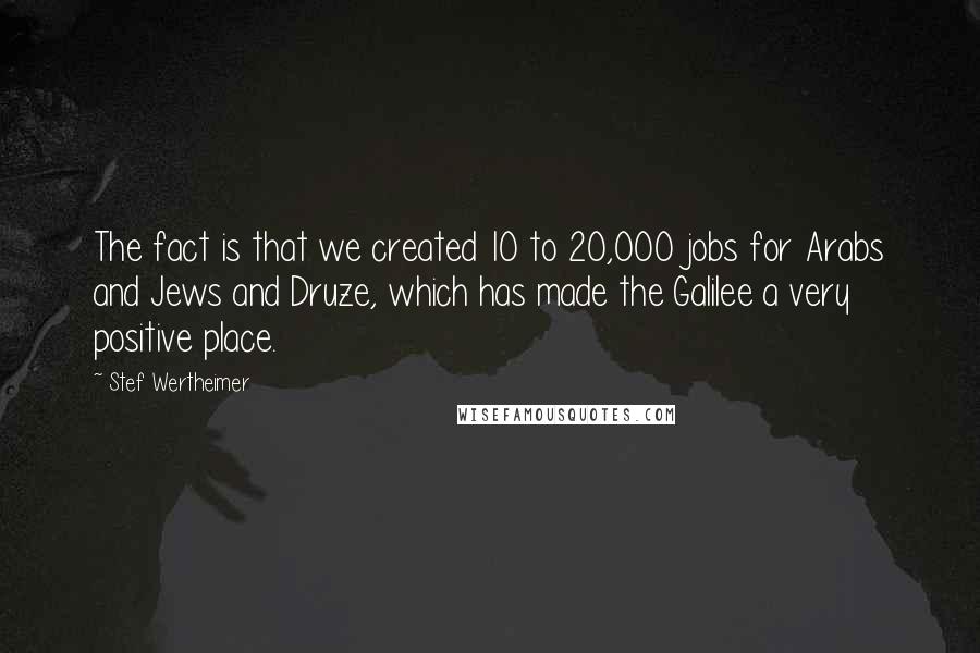 Stef Wertheimer Quotes: The fact is that we created 10 to 20,000 jobs for Arabs and Jews and Druze, which has made the Galilee a very positive place.