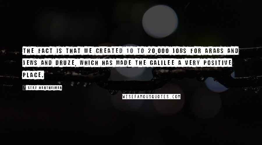 Stef Wertheimer Quotes: The fact is that we created 10 to 20,000 jobs for Arabs and Jews and Druze, which has made the Galilee a very positive place.