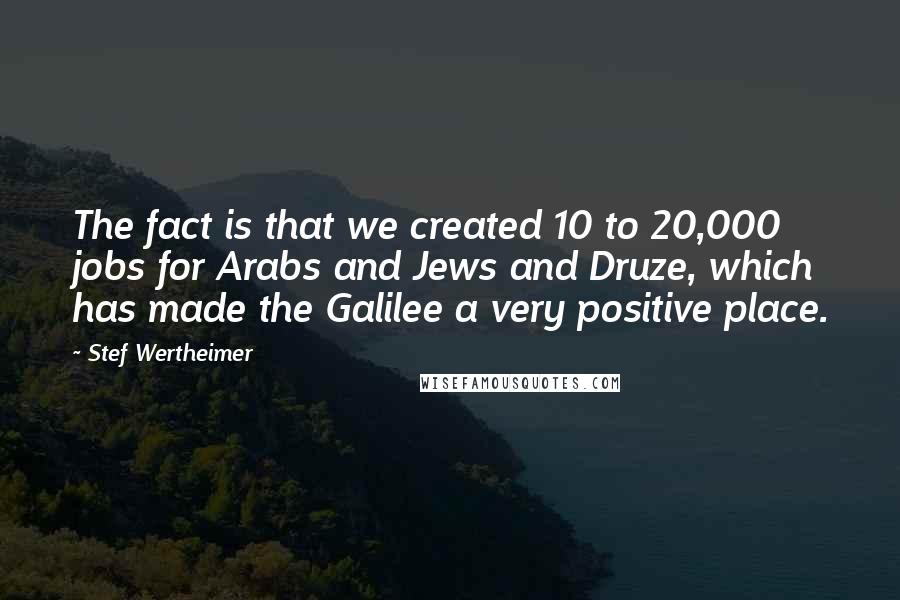Stef Wertheimer Quotes: The fact is that we created 10 to 20,000 jobs for Arabs and Jews and Druze, which has made the Galilee a very positive place.