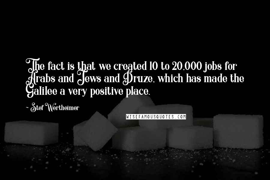 Stef Wertheimer Quotes: The fact is that we created 10 to 20,000 jobs for Arabs and Jews and Druze, which has made the Galilee a very positive place.