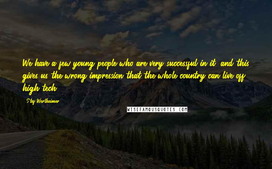 Stef Wertheimer Quotes: We have a few young people who are very successful in it, and this gives us the wrong impression that the whole country can live off high tech.