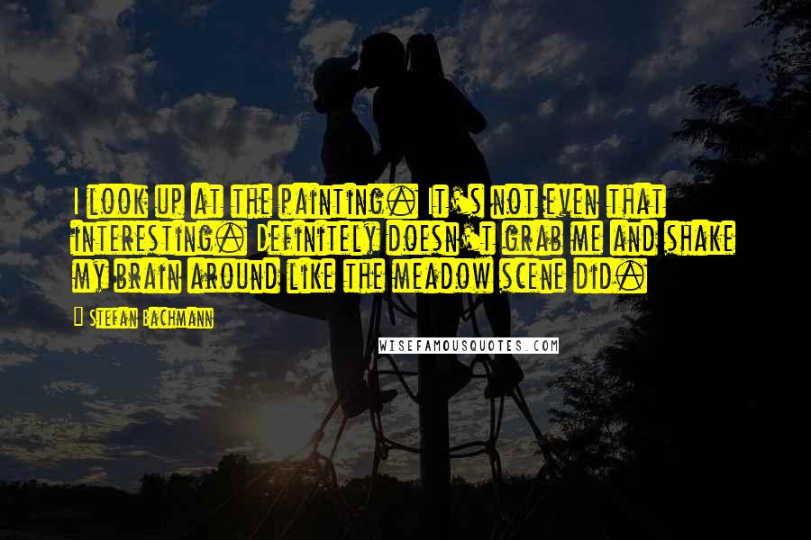 Stefan Bachmann Quotes: I look up at the painting. It's not even that interesting. Definitely doesn't grab me and shake my brain around like the meadow scene did.