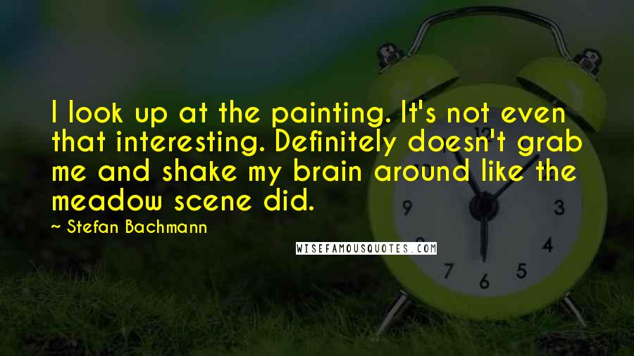 Stefan Bachmann Quotes: I look up at the painting. It's not even that interesting. Definitely doesn't grab me and shake my brain around like the meadow scene did.