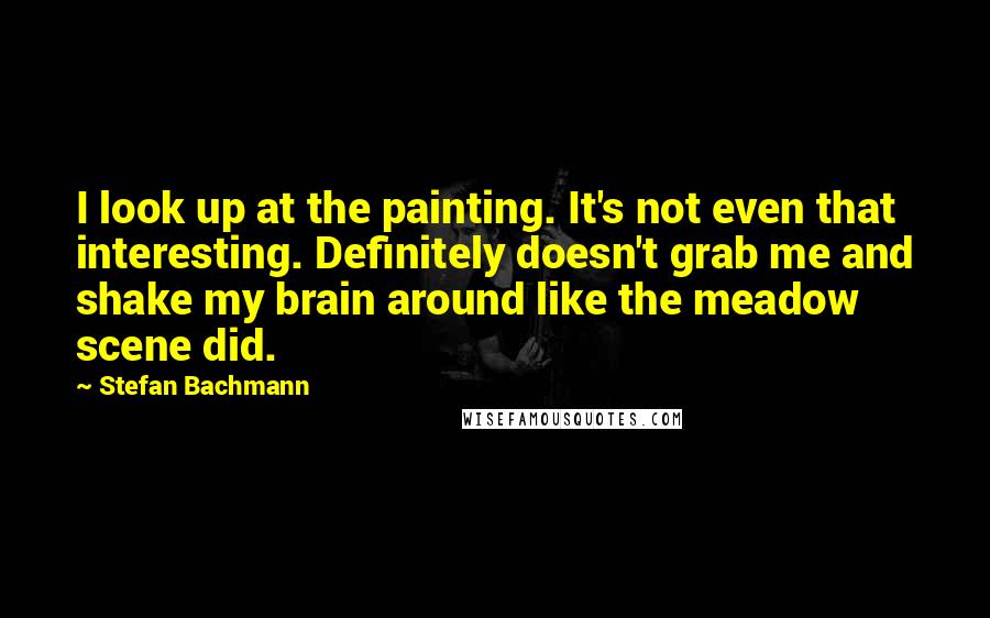 Stefan Bachmann Quotes: I look up at the painting. It's not even that interesting. Definitely doesn't grab me and shake my brain around like the meadow scene did.