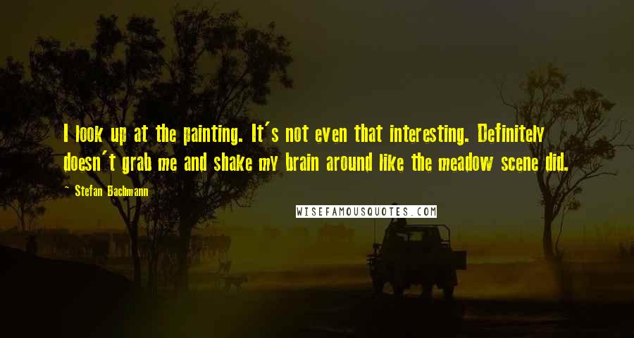 Stefan Bachmann Quotes: I look up at the painting. It's not even that interesting. Definitely doesn't grab me and shake my brain around like the meadow scene did.