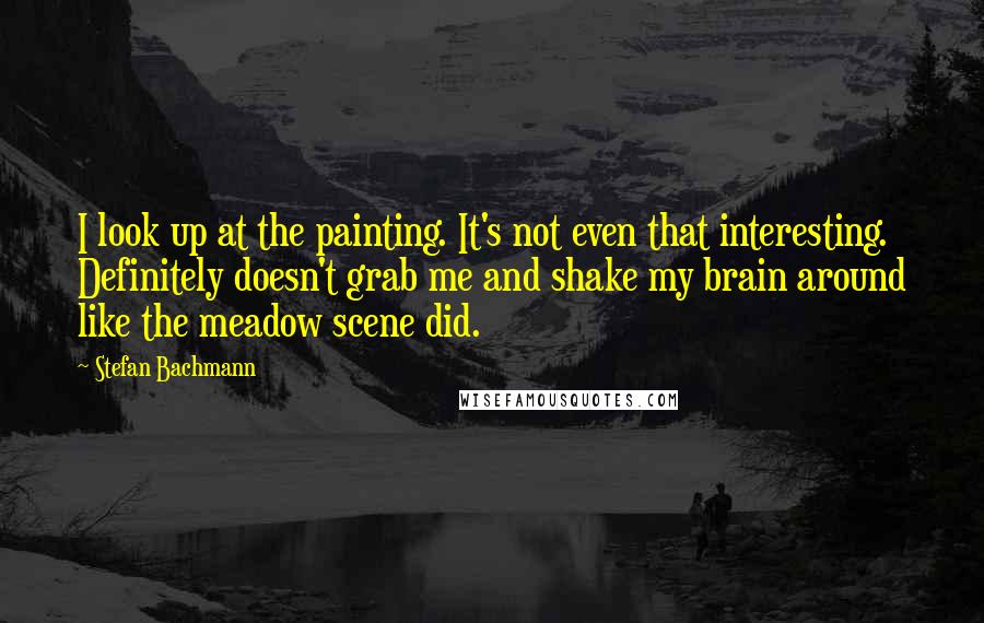 Stefan Bachmann Quotes: I look up at the painting. It's not even that interesting. Definitely doesn't grab me and shake my brain around like the meadow scene did.