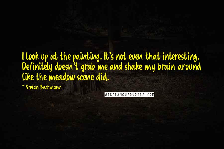 Stefan Bachmann Quotes: I look up at the painting. It's not even that interesting. Definitely doesn't grab me and shake my brain around like the meadow scene did.