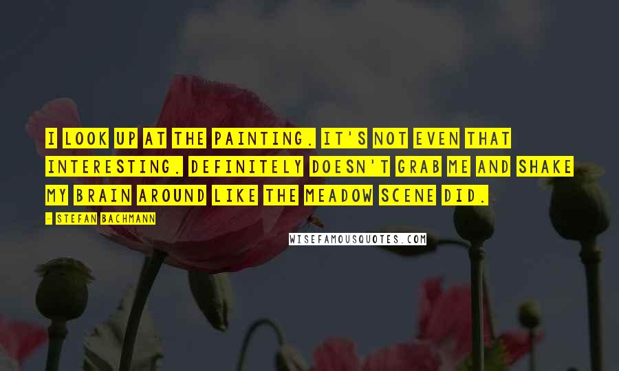 Stefan Bachmann Quotes: I look up at the painting. It's not even that interesting. Definitely doesn't grab me and shake my brain around like the meadow scene did.