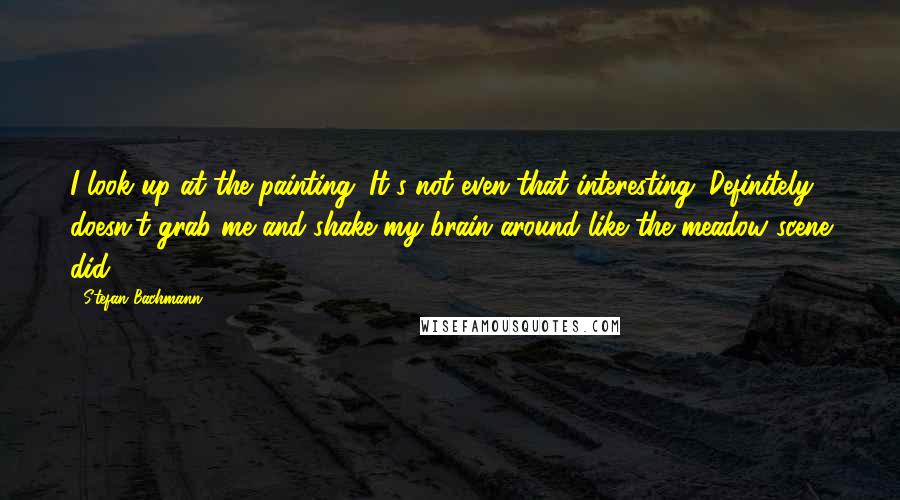 Stefan Bachmann Quotes: I look up at the painting. It's not even that interesting. Definitely doesn't grab me and shake my brain around like the meadow scene did.